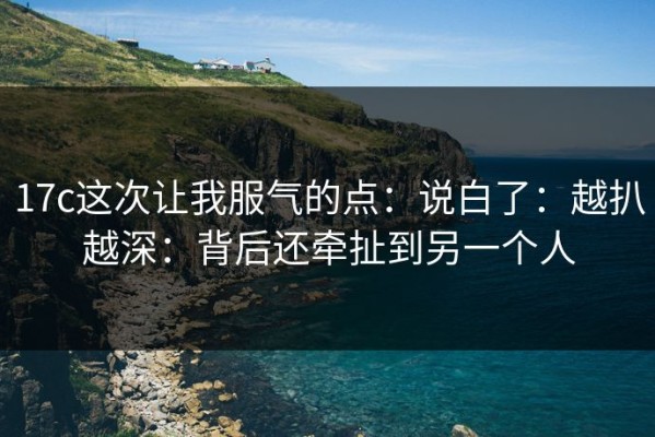 17c这次让我服气的点：说白了：越扒越深：背后还牵扯到另一个人