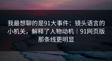 我最想聊的是91大事件：镜头语言的小机关，解释了人物动机｜91网页版那条线更明显