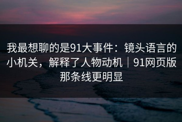 我最想聊的是91大事件：镜头语言的小机关，解释了人物动机｜91网页版那条线更明显