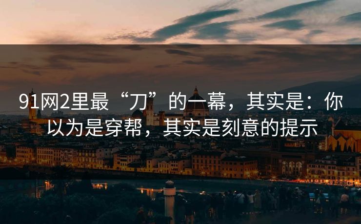 91网2里最“刀”的一幕，其实是：你以为是穿帮，其实是刻意的提示