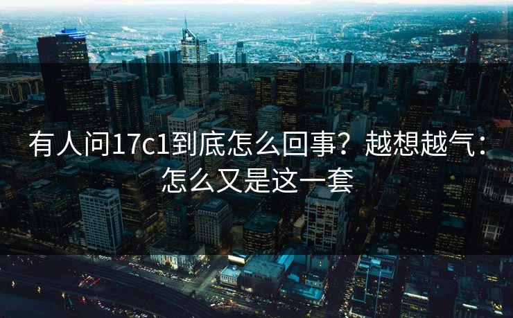 有人问17c1到底怎么回事？越想越气：怎么又是这一套