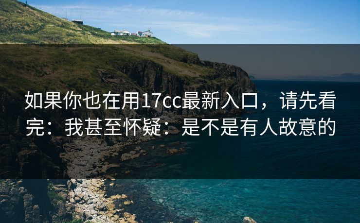 如果你也在用17cc最新入口，请先看完：我甚至怀疑：是不是有人故意的