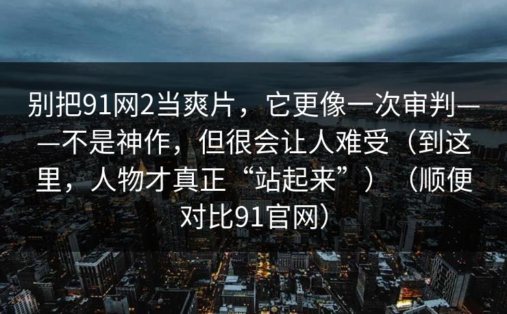 别把91网2当爽片，它更像一次审判——不是神作，但很会让人难受（到这里，人物才真正“站起来”）（顺便对比91官网）