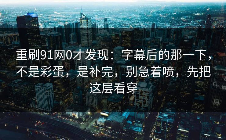 重刷91网0才发现：字幕后的那一下，不是彩蛋，是补完，别急着喷，先把这层看穿
