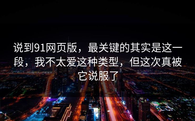 说到91网页版，最关键的其实是这一段，我不太爱这种类型，但这次真被它说服了