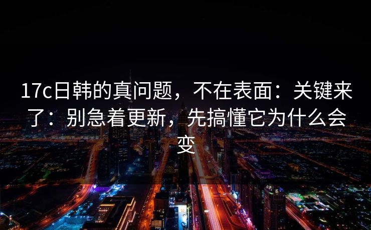 17c日韩的真问题，不在表面：关键来了：别急着更新，先搞懂它为什么会变