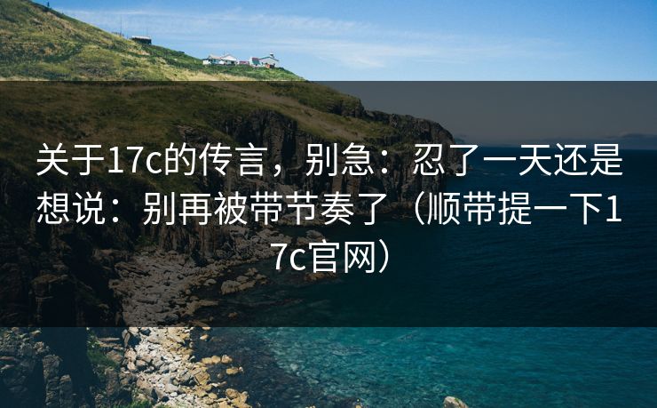 关于17c的传言，别急：忍了一天还是想说：别再被带节奏了（顺带提一下17c官网）