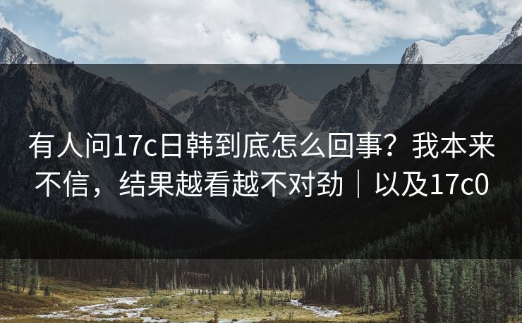 有人问17c日韩到底怎么回事？我本来不信，结果越看越不对劲｜以及17c0