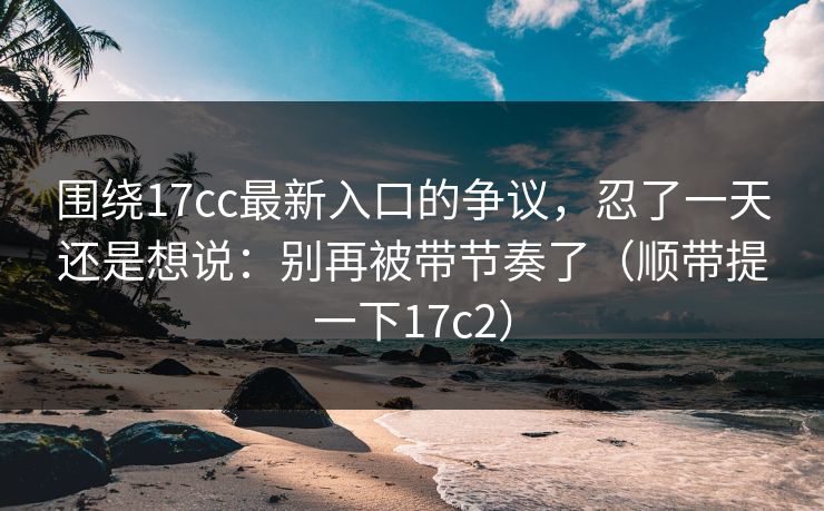 围绕17cc最新入口的争议，忍了一天还是想说：别再被带节奏了（顺带提一下17c2）