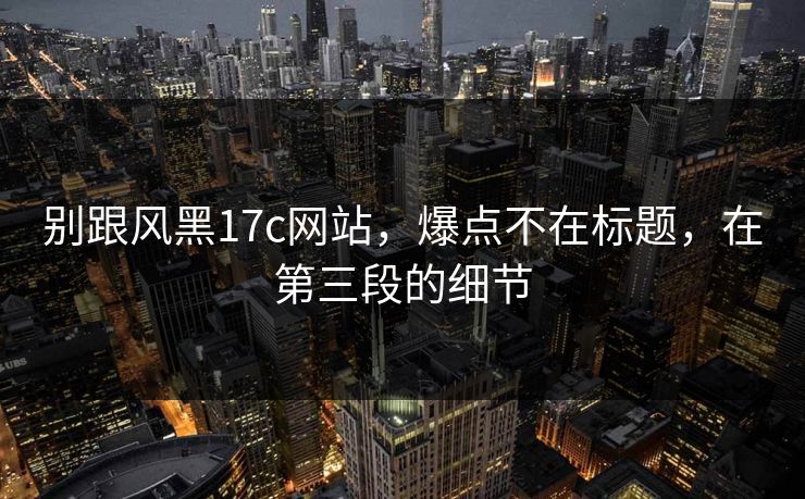 别跟风黑17c网站，爆点不在标题，在第三段的细节