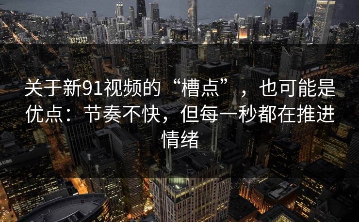 关于新91视频的“槽点”，也可能是优点：节奏不快，但每一秒都在推进情绪