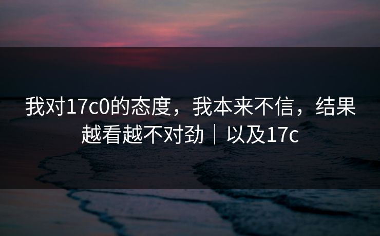 我对17c0的态度，我本来不信，结果越看越不对劲｜以及17c
