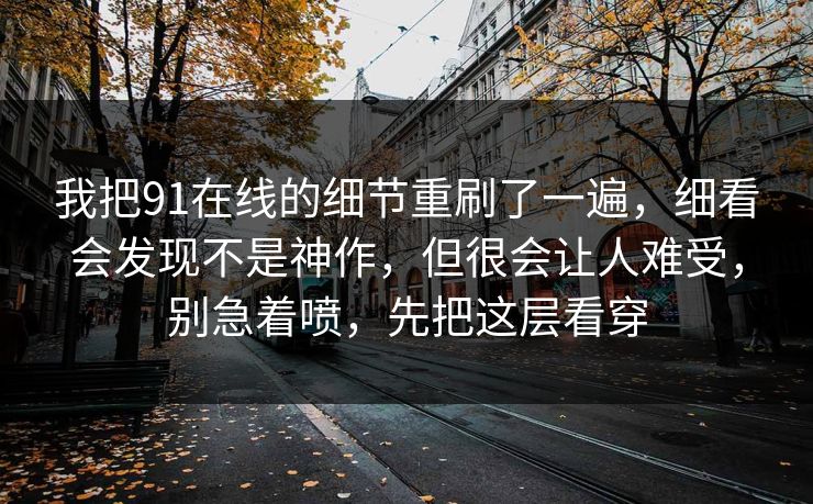我把91在线的细节重刷了一遍，细看会发现不是神作，但很会让人难受，别急着喷，先把这层看穿