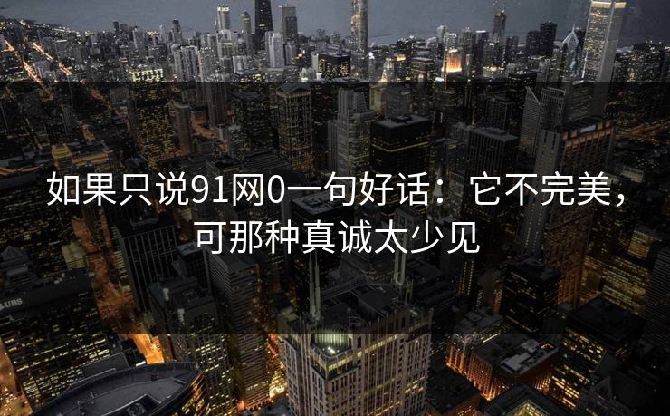 如果只说91网0一句好话：它不完美，可那种真诚太少见