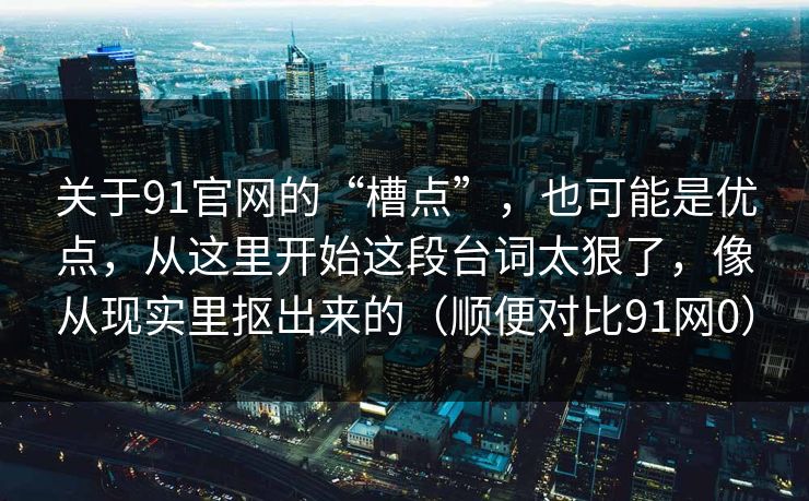 关于91官网的“槽点”，也可能是优点，从这里开始这段台词太狠了，像从现实里抠出来的（顺便对比91网0）