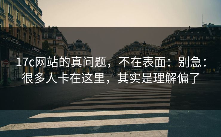 17c网站的真问题，不在表面：别急：很多人卡在这里，其实是理解偏了