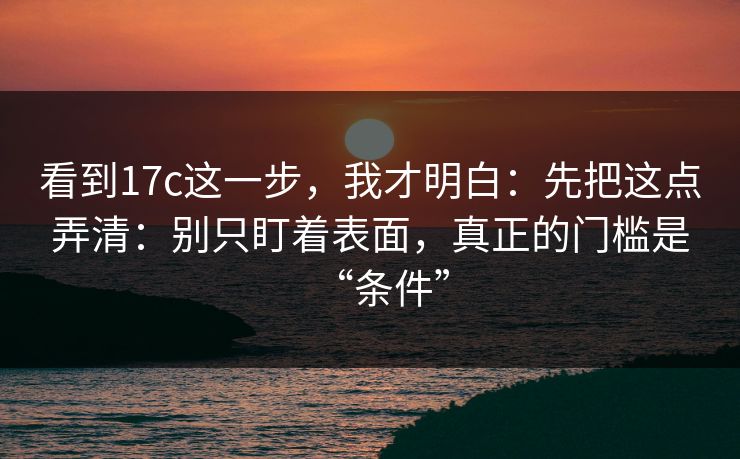 看到17c这一步，我才明白：先把这点弄清：别只盯着表面，真正的门槛是“条件”