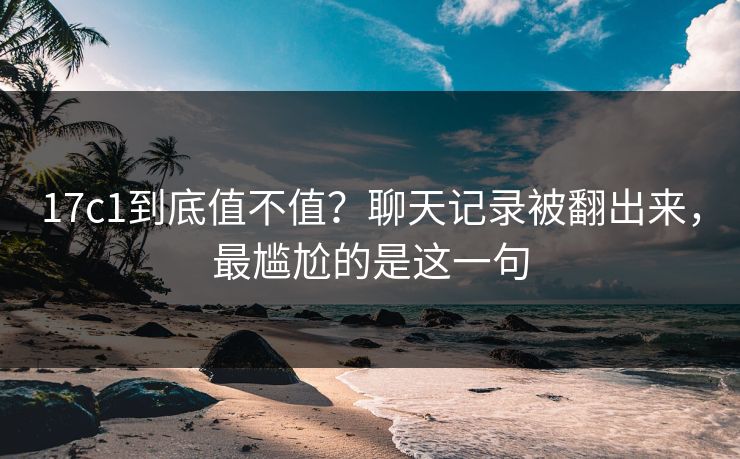 17c1到底值不值？聊天记录被翻出来，最尴尬的是这一句