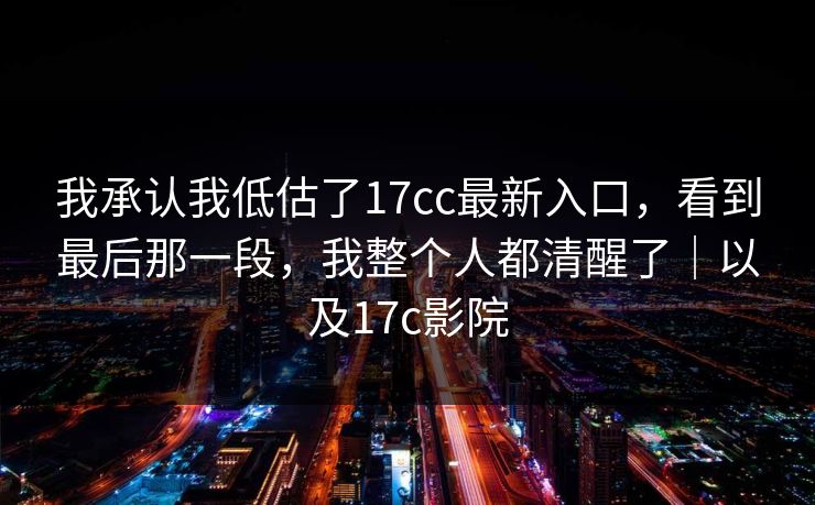 我承认我低估了17cc最新入口，看到最后那一段，我整个人都清醒了｜以及17c影院