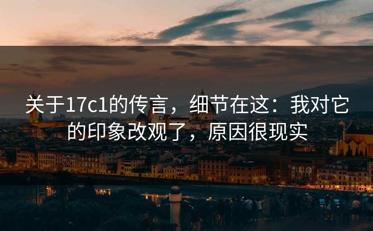 关于17c1的传言，细节在这：我对它的印象改观了，原因很现实