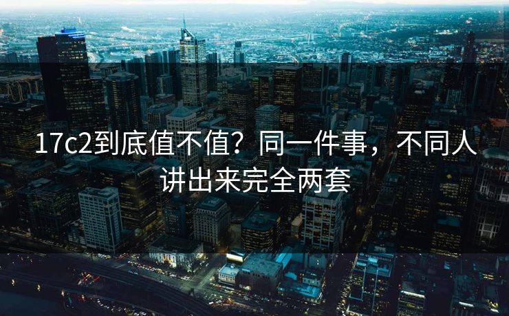 17c2到底值不值？同一件事，不同人讲出来完全两套