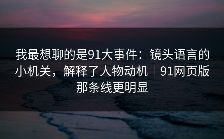 我最想聊的是91大事件：镜头语言的小机关，解释了人物动机｜91网页版那条线更明显