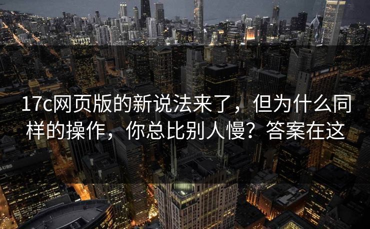 17c网页版的新说法来了，但为什么同样的操作，你总比别人慢？答案在这