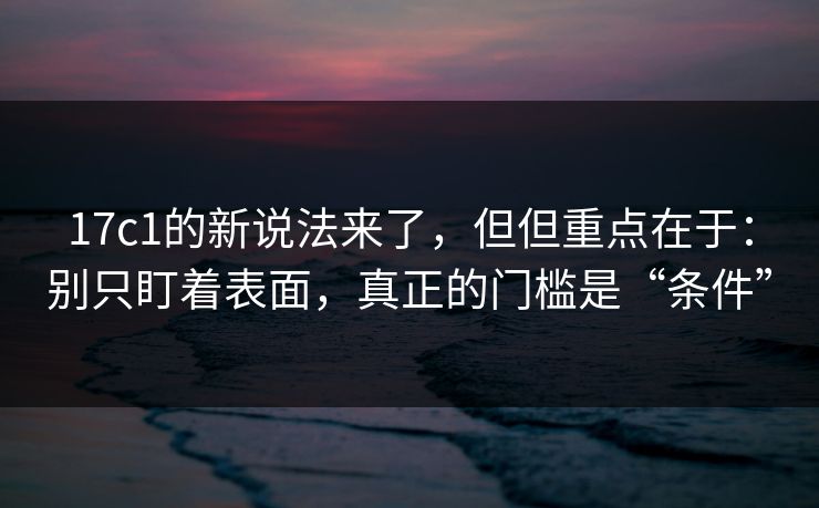 17c1的新说法来了，但但重点在于：别只盯着表面，真正的门槛是“条件”