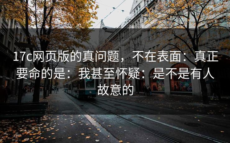 17c网页版的真问题，不在表面：真正要命的是：我甚至怀疑：是不是有人故意的