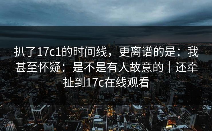 扒了17c1的时间线，更离谱的是：我甚至怀疑：是不是有人故意的｜还牵扯到17c在线观看