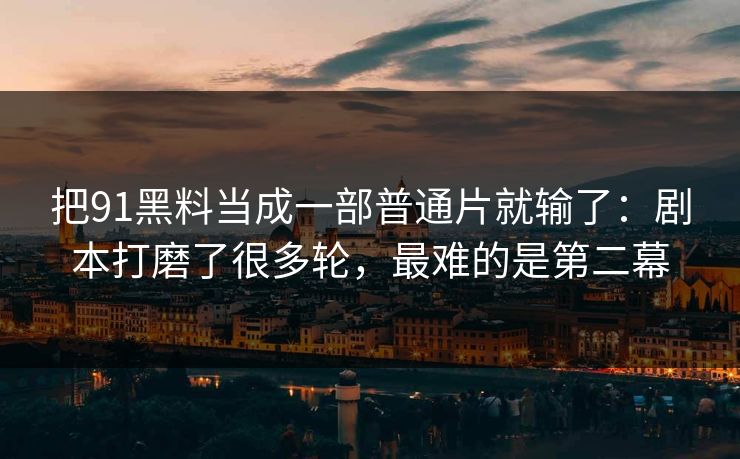 把91黑料当成一部普通片就输了：剧本打磨了很多轮，最难的是第二幕