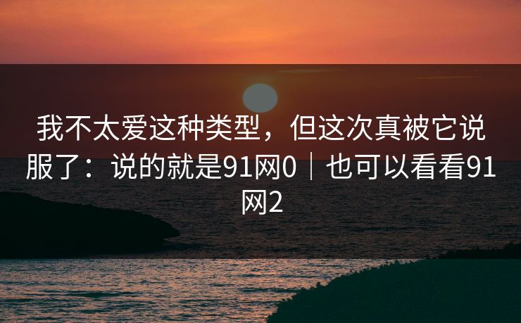 我不太爱这种类型，但这次真被它说服了：说的就是91网0｜也可以看看91网2