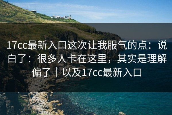 17cc最新入口这次让我服气的点：说白了：很多人卡在这里，其实是理解偏了｜以及17cc最新入口