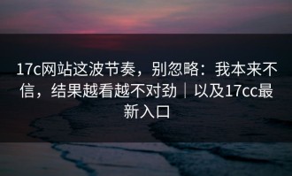 17c网站这波节奏，别忽略：我本来不信，结果越看越不对劲｜以及17cc最新入口