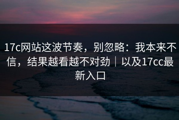 17c网站这波节奏，别忽略：我本来不信，结果越看越不对劲｜以及17cc最新入口