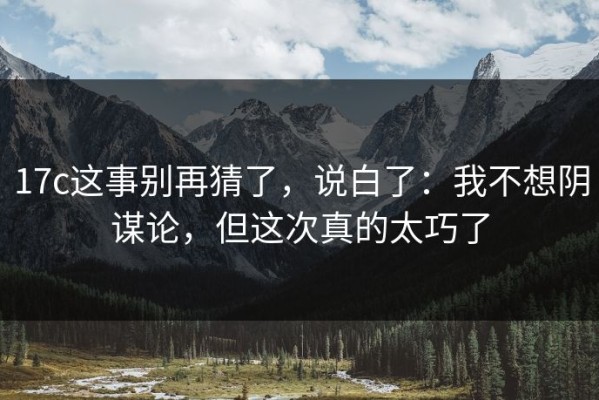 17c这事别再猜了，说白了：我不想阴谋论，但这次真的太巧了