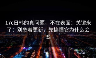 17c日韩的真问题，不在表面：关键来了：别急着更新，先搞懂它为什么会变