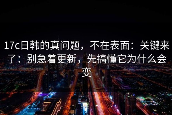 17c日韩的真问题，不在表面：关键来了：别急着更新，先搞懂它为什么会变