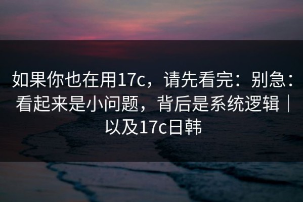 如果你也在用17c，请先看完：别急：看起来是小问题，背后是系统逻辑｜以及17c日韩