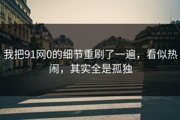 我把91网0的细节重刷了一遍，看似热闹，其实全是孤独