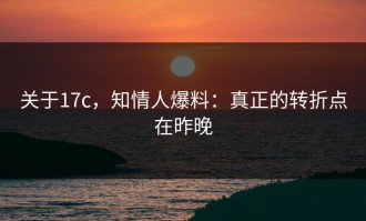 关于17c，知情人爆料：真正的转折点在昨晚