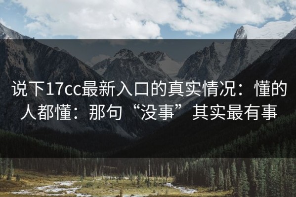 说下17cc最新入口的真实情况：懂的人都懂：那句“没事”其实最有事