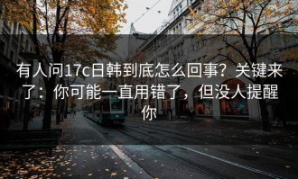 有人问17c日韩到底怎么回事？关键来了：你可能一直用错了，但没人提醒你