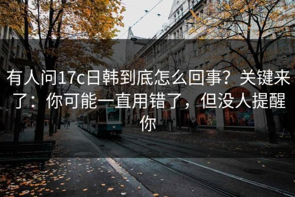 有人问17c日韩到底怎么回事？关键来了：你可能一直用错了，但没人提醒你