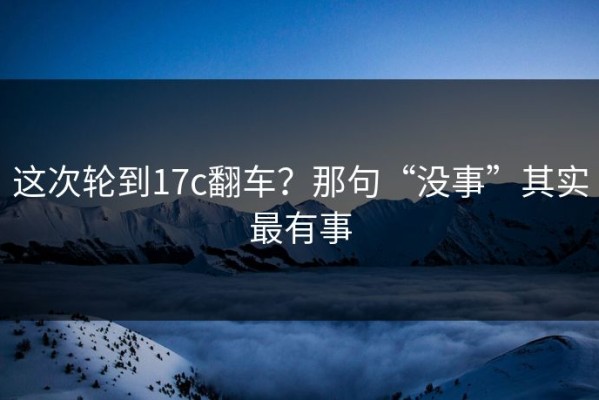 这次轮到17c翻车？那句“没事”其实最有事