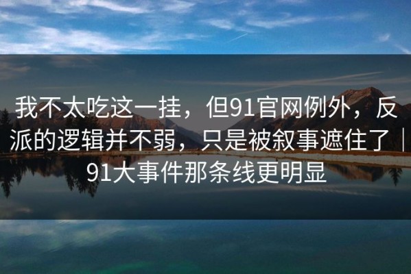 我不太吃这一挂，但91官网例外，反派的逻辑并不弱，只是被叙事遮住了｜91大事件那条线更明显