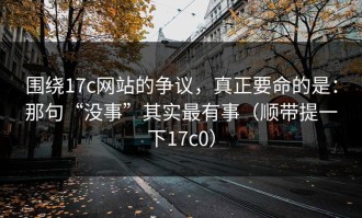 围绕17c网站的争议，真正要命的是：那句“没事”其实最有事（顺带提一下17c0）