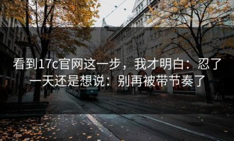 看到17c官网这一步，我才明白：忍了一天还是想说：别再被带节奏了