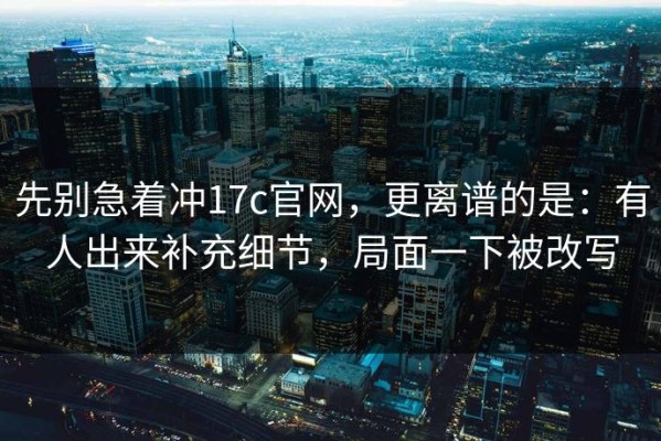 先别急着冲17c官网，更离谱的是：有人出来补充细节，局面一下被改写