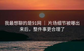 我最想聊的是91网 ｜ 片场细节被曝出来后，整件事更合理了